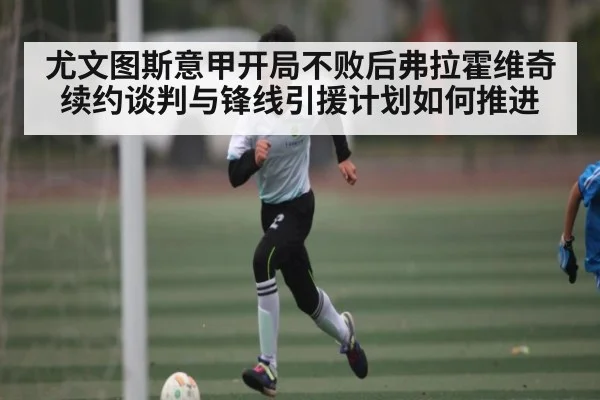 尤文图斯意甲开局不败后弗拉霍维奇续约谈判与锋线引援计划如何推进