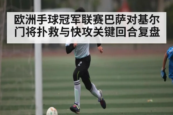 欧洲手球冠军联赛巴萨对基尔门将扑救与快攻关键回合复盘