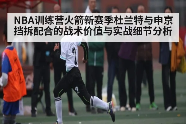 NBA训练营火箭新赛季杜兰特与申京挡拆配合的战术价值与实战细节分析