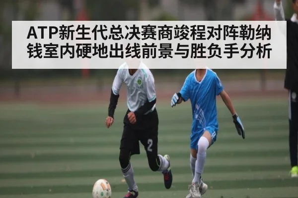 ATP新生代总决赛商竣程对阵勒纳钱室内硬地出线前景与胜负手分析
